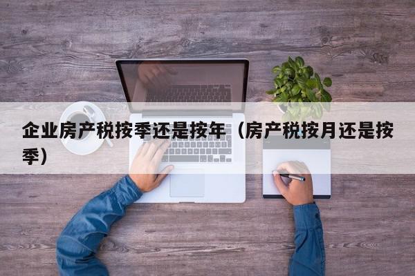 企業(yè)房產(chǎn)稅按季還是按年（房產(chǎn)稅按月還是按季）