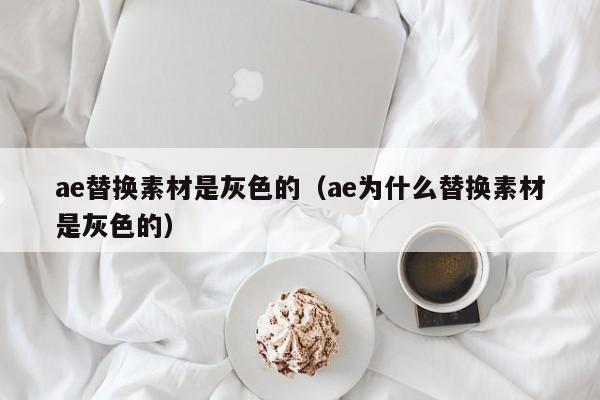 ae替換素材是灰色的（ae為什么替換素材是灰色的）